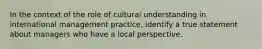 In the context of the role of cultural understanding in international management practice, identify a true statement about managers who have a local perspective.