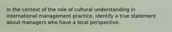 In the context of the role of cultural understanding in international management practice, identify a true statement about managers who have a local perspective.