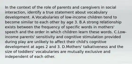 In the context of the role of parents and caregivers in social interaction, identify a true statement about vocabulary development. A.Vocabularies of low-income children tend to become similar to each other by age 3. B.A strong relationship exists between the frequency of specific words in mothers' speech and the order in which children learn these words. C.Low-income parents' sensitivity and cognitive stimulation provided during play are unlikely to affect their child's cognitive development at ages 2 and 3. D.Mothers' talkativeness and the size of toddlers' vocabularies are mutually exclusive and independent of each other.