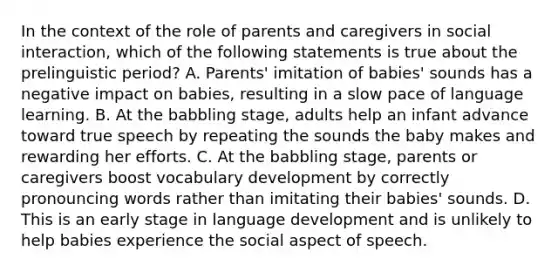 In the context of the role of parents and caregivers in social interaction, which of the following statements is true about the prelinguistic period? A. Parents' imitation of babies' sounds has a negative impact on babies, resulting in a slow pace of language learning. B. At the babbling stage, adults help an infant advance toward true speech by repeating the sounds the baby makes and rewarding her efforts. C. At the babbling stage, parents or caregivers boost vocabulary development by correctly pronouncing words rather than imitating their babies' sounds. D. This is an early stage in language development and is unlikely to help babies experience the social aspect of speech.