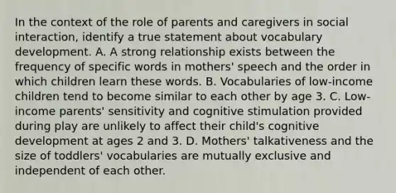 In the context of the role of parents and caregivers in social interaction, identify a true statement about vocabulary development. A. A strong relationship exists between the frequency of specific words in mothers' speech and the order in which children learn these words. B. Vocabularies of low-income children tend to become similar to each other by age 3. C. Low-income parents' sensitivity and cognitive stimulation provided during play are unlikely to affect their child's cognitive development at ages 2 and 3. D. Mothers' talkativeness and the size of toddlers' vocabularies are mutually exclusive and independent of each other.