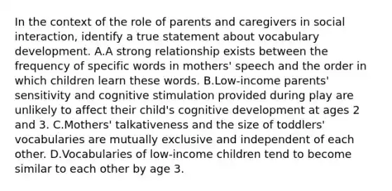 In the context of the role of parents and caregivers in social interaction, identify a true statement about vocabulary development. A.A strong relationship exists between the frequency of specific words in mothers' speech and the order in which children learn these words. B.Low-income parents' sensitivity and cognitive stimulation provided during play are unlikely to affect their child's cognitive development at ages 2 and 3. C.Mothers' talkativeness and the size of toddlers' vocabularies are mutually exclusive and independent of each other. D.Vocabularies of low-income children tend to become similar to each other by age 3.