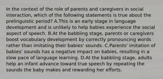 In the context of the role of parents and caregivers in social interaction, which of the following statements is true about the prelinguistic period? A.This is an early stage in language development and is unlikely to help babies experience the social aspect of speech. B.At the babbling stage, parents or caregivers boost vocabulary development by correctly pronouncing words rather than imitating their babies' sounds. C.Parents' imitation of babies' sounds has a negative impact on babies, resulting in a slow pace of language learning. D.At the babbling stage, adults help an infant advance toward true speech by repeating the sounds the baby makes and rewarding her efforts.