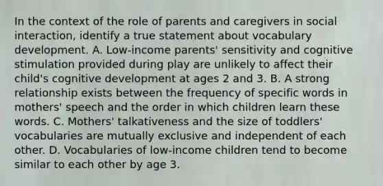 In the context of the role of parents and caregivers in social interaction, identify a true statement about vocabulary development. A. Low-income parents' sensitivity and cognitive stimulation provided during play are unlikely to affect their child's cognitive development at ages 2 and 3. B. A strong relationship exists between the frequency of specific words in mothers' speech and the order in which children learn these words. C. Mothers' talkativeness and the size of toddlers' vocabularies are mutually exclusive and independent of each other. D. Vocabularies of low-income children tend to become similar to each other by age 3.