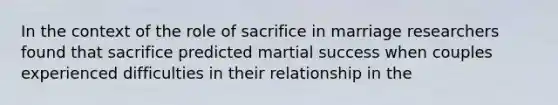 In the context of the role of sacrifice in marriage researchers found that sacrifice predicted martial success when couples experienced difficulties in their relationship in the