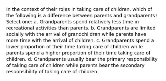 In the context of their roles in taking care of children, which of the following is a difference between parents and grandparents? Select one: a. Grandparents spend relatively less time in recreational activities than parents. b. Grandparents are limited socially with the arrival of grandchildren while parents have more time with the arrival of children. c. Grandparents spend a lower proportion of their time taking care of children while parents spend a higher proportion of their time taking care of children. d. Grandparents usually bear the primary responsibility of taking care of children while parents bear the secondary responsibility of taking care of children.