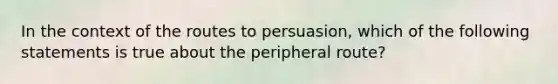 In the context of the routes to persuasion, which of the following statements is true about the peripheral route?