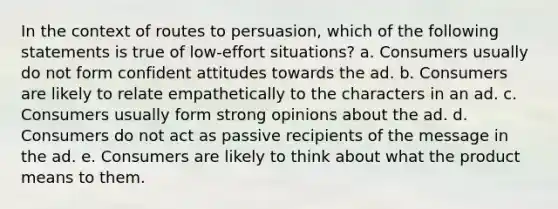 In the context of routes to persuasion, which of the following statements is true of low-effort situations? a. Consumers usually do not form confident attitudes towards the ad. b. Consumers are likely to relate empathetically to the characters in an ad. c. Consumers usually form strong opinions about the ad. d. Consumers do not act as passive recipients of the message in the ad. e. Consumers are likely to think about what the product means to them.