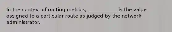 In the context of routing metrics, ____________ is the value assigned to a particular route as judged by the network administrator.