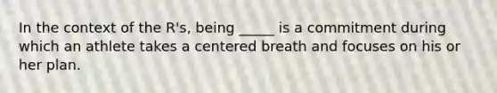 In the context of the R's, being _____ is a commitment during which an athlete takes a centered breath and focuses on his or her plan.