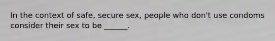 In the context of safe, secure sex, people who don't use condoms consider their sex to be ______.