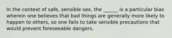 In the context of safe, sensible sex, the ______ is a particular bias wherein one believes that bad things are generally more likely to happen to others, so one fails to take sensible precautions that would prevent foreseeable dangers.