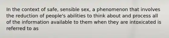 In the context of safe, sensible sex, a phenomenon that involves the reduction of people's abilities to think about and process all of the information available to them when they are intoxicated is referred to as