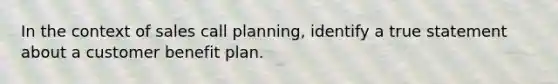 In the context of sales call planning, identify a true statement about a customer benefit plan.