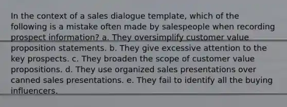 In the context of a sales dialogue template, which of the following is a mistake often made by salespeople when recording prospect information? a. They oversimplify customer value proposition statements. b. They give excessive attention to the key prospects. c. They broaden the scope of customer value propositions. d. They use organized sales presentations over canned sales presentations. e. They fail to identify all the buying influencers.