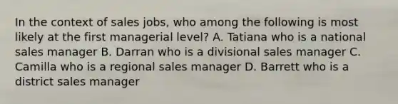 In the context of sales jobs, who among the following is most likely at the first managerial level? A. Tatiana who is a national sales manager B. Darran who is a divisional sales manager C. Camilla who is a regional sales manager D. Barrett who is a district sales manager