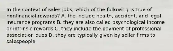 In the context of sales jobs, which of the following is true of nonfinancial rewards? A. the include health, accident, and legal insurance programs B. they are also called psychological income or intrinsic rewards C. they include the payment of professional association dues D. they are typically given by seller firms to salespeople