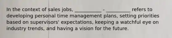 In the context of sales jobs, ___________ - __________ refers to developing personal time management plans, setting priorities based on supervisors' expectations, keeping a watchful eye on industry trends, and having a vision for the future.