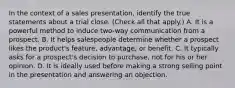 In the context of a sales presentation, identify the true statements about a trial close. (Check all that apply.) A. It is a powerful method to induce two-way communication from a prospect. B. It helps salespeople determine whether a prospect likes the product's feature, advantage, or benefit. C. It typically asks for a prospect's decision to purchase, not for his or her opinion. D. It is ideally used before making a strong selling point in the presentation and answering an objection.