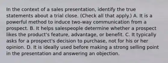 In the context of a sales presentation, identify the true statements about a trial close. (Check all that apply.) A. It is a powerful method to induce two-way communication from a prospect. B. It helps salespeople determine whether a prospect likes the product's feature, advantage, or benefit. C. It typically asks for a prospect's decision to purchase, not for his or her opinion. D. It is ideally used before making a strong selling point in the presentation and answering an objection.