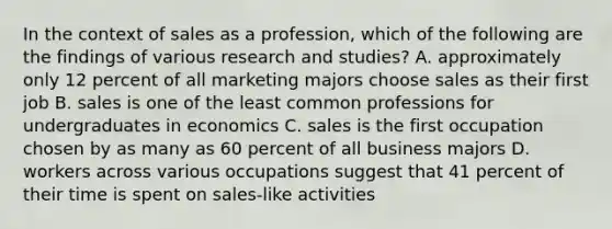 In the context of sales as a profession, which of the following are the findings of various research and studies? A. approximately only 12 percent of all marketing majors choose sales as their first job B. sales is one of the least common professions for undergraduates in economics C. sales is the first occupation chosen by as many as 60 percent of all business majors D. workers across various occupations suggest that 41 percent of their time is spent on sales-like activities