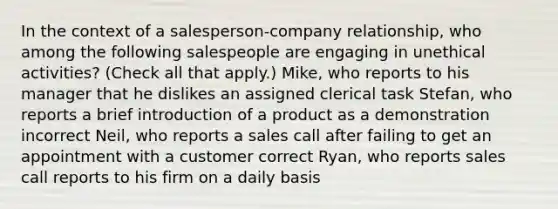 In the context of a salesperson-company relationship, who among the following salespeople are engaging in unethical activities? (Check all that apply.) Mike, who reports to his manager that he dislikes an assigned clerical task Stefan, who reports a brief introduction of a product as a demonstration incorrect Neil, who reports a sales call after failing to get an appointment with a customer correct Ryan, who reports sales call reports to his firm on a daily basis