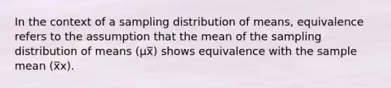 In the context of a sampling distribution of means, equivalence refers to the assumption that the mean of the sampling distribution of means (µx̅) shows equivalence with the sample mean (x̅x).