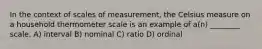 In the context of scales of measurement, the Celsius measure on a household thermometer scale is an example of a(n) ________ scale. A) interval B) nominal C) ratio D) ordinal