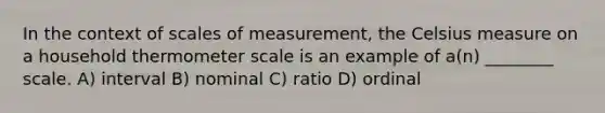 In the context of scales of measurement, the Celsius measure on a household thermometer scale is an example of a(n) ________ scale. A) interval B) nominal C) ratio D) ordinal