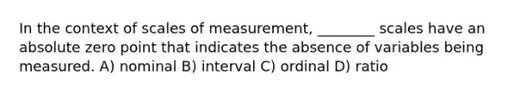 In the context of scales of measurement, ________ scales have an absolute zero point that indicates the absence of variables being measured. A) nominal B) interval C) ordinal D) ratio