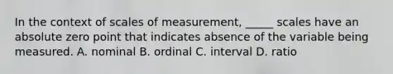 In the context of scales of measurement, _____ scales have an absolute zero point that indicates absence of the variable being measured. A. nominal B. ordinal C. interval D. ratio