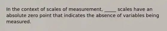 In the context of scales of measurement, _____ scales have an absolute zero point that indicates the absence of variables being measured.