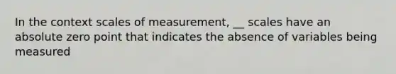 In the context scales of measurement, __ scales have an absolute zero point that indicates the absence of variables being measured