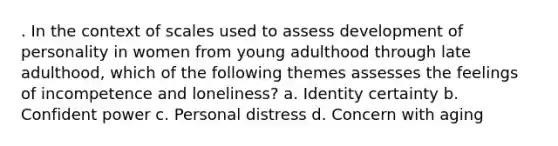 . In the context of scales used to assess development of personality in women from young adulthood through late adulthood, which of the following themes assesses the feelings of incompetence and loneliness? a. Identity certainty b. Confident power c. Personal distress d. Concern with aging