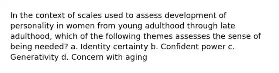 In the context of scales used to assess development of personality in women from young adulthood through late adulthood, which of the following themes assesses the sense of being needed? a. Identity certainty b. Confident power c. Generativity d. Concern with aging