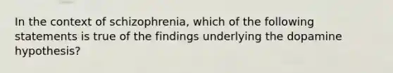 In the context of schizophrenia, which of the following statements is true of the findings underlying the dopamine hypothesis?