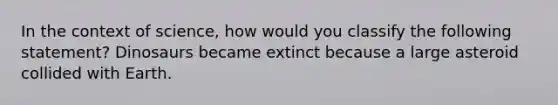 In the context of science, how would you classify the following statement? Dinosaurs became extinct because a large asteroid collided with Earth.