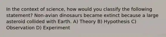 In the context of science, how would you classify the following statement? Non-avian dinosaurs became extinct because a large asteroid collided with Earth. A) Theory B) Hypothesis C) Observation D) Experiment