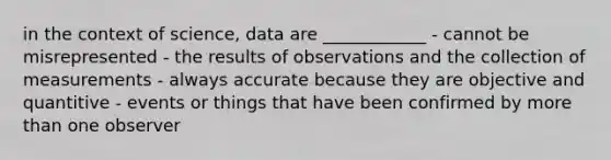 in the context of science, data are ____________ - cannot be misrepresented - the results of observations and the collection of measurements - always accurate because they are objective and quantitive - events or things that have been confirmed by more than one observer