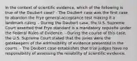 In the context of scientific​ evidence, which of the following is true of the Daubert​ case? - The Daubert case was the first case to abandon the Frye​ general-acceptance test making it a landmark ruling. - During the Daubert​ case, the U.S. Supreme Court asserted that Frye standard is a mandatory requisite under the Federal Rules of Evidence. - During the course of this​ case, the U.S. Supreme Court stated that the juries were the gatekeepers of the admissibility of evidence presented in the courts. - The Daubert case establishes that trial judges have no responsibility of assessing the reliability of scientific evidence.