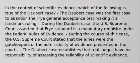 In the context of scientific​ evidence, which of the following is true of the Daubert​ case? - The Daubert case was the first case to abandon the Frye​ general-acceptance test making it a landmark ruling. - During the Daubert​ case, the U.S. Supreme Court asserted that Frye standard is a mandatory requisite under the Federal Rules of Evidence. - During the course of this​ case, the U.S. Supreme Court stated that the juries were the gatekeepers of the admissibility of evidence presented in the courts. - The Daubert case establishes that trial judges have no responsibility of assessing the reliability of scientific evidence.