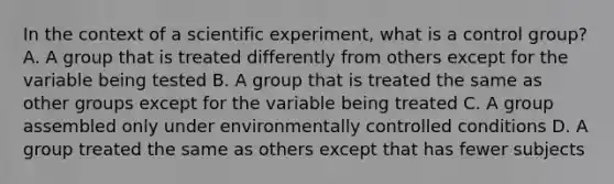 In the context of a scientific experiment, what is a control group? A. A group that is treated differently from others except for the variable being tested B. A group that is treated the same as other groups except for the variable being treated C. A group assembled only under environmentally controlled conditions D. A group treated the same as others except that has fewer subjects