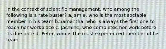 In the context of scientific management, who among the following is a rate buster? a.Jamie, who is the most sociable member in his team b.Samantha, who is always the first one to reach her workplace c. Jasmine, who completes her work before its due date d. Peter, who is the most experienced member of his team