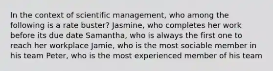 In the context of scientific management, who among the following is a rate buster? Jasmine, who completes her work before its due date Samantha, who is always the first one to reach her workplace Jamie, who is the most sociable member in his team Peter, who is the most experienced member of his team