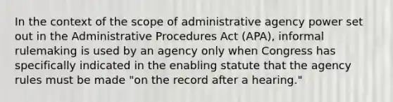 In the context of the scope of administrative agency power set out in the Administrative Procedures Act (APA), informal rulemaking is used by an agency only when Congress has specifically indicated in the enabling statute that the agency rules must be made "on the record after a hearing."