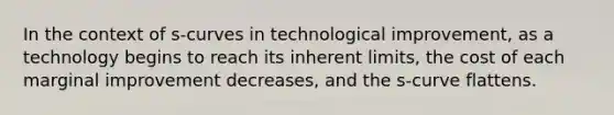 In the context of s-curves in technological improvement, as a technology begins to reach its inherent limits, the cost of each marginal improvement decreases, and the s-curve flattens.