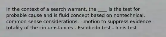 In the context of a search warrant, the ____ is the test for probable cause and is fluid concept based on nontechnical, common-sense considerations. - motion to suppress evidence - totality of the circumstances - Escobedo test - Innis test