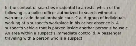 In the context of searches incidental to arrests, which of the following is a police officer authorized to search without a warrant or additional probable cause? a. A group of individuals working at a suspect's workplace in his or her absence b. A suspect's vehicle that is parked inside another person's house c. An area within a suspect's immediate control d. A passenger traveling with a person who is a suspect