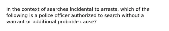 In the context of searches incidental to arrests, which of the following is a police officer authorized to search without a warrant or additional probable cause?