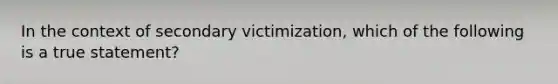 In the context of secondary victimization, which of the following is a true statement?